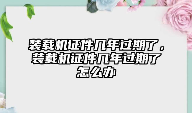 裝載機證件幾年過期了，裝載機證件幾年過期了怎么辦