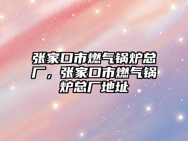 張家口市燃?xì)忮仩t總廠，張家口市燃?xì)忮仩t總廠地址