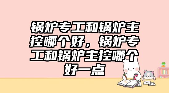 鍋爐專工和鍋爐主控哪個(gè)好，鍋爐專工和鍋爐主控哪個(gè)好一點(diǎn)