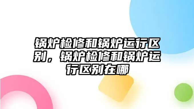 鍋爐檢修和鍋爐運行區別，鍋爐檢修和鍋爐運行區別在哪