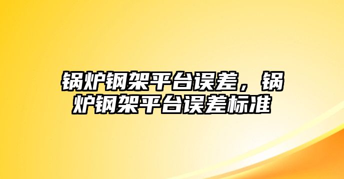 鍋爐鋼架平臺誤差，鍋爐鋼架平臺誤差標準