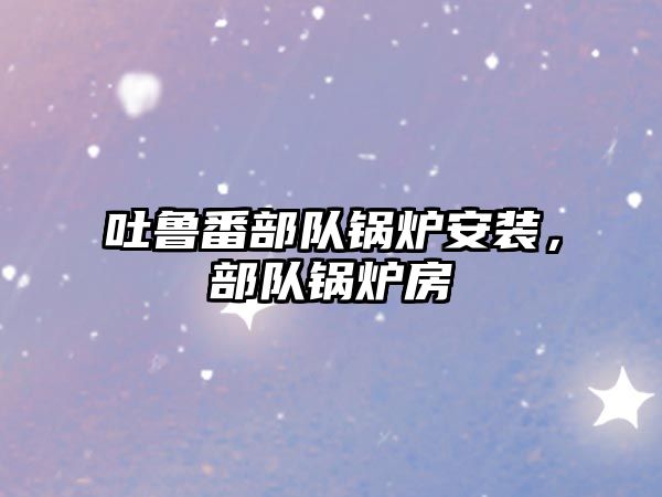 吐魯番部隊(duì)鍋爐安裝，部隊(duì)鍋爐房