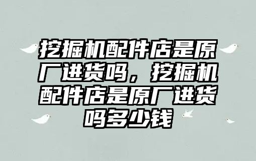 挖掘機(jī)配件店是原廠進(jìn)貨嗎，挖掘機(jī)配件店是原廠進(jìn)貨嗎多少錢