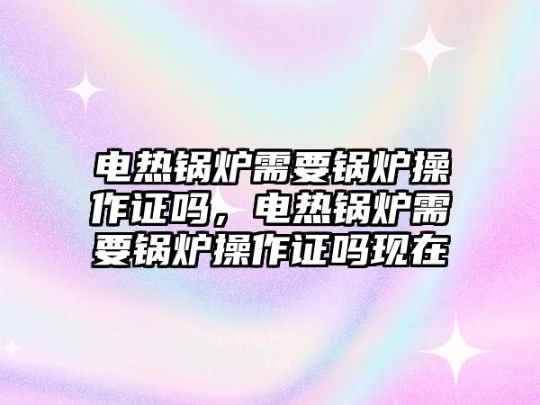 電熱鍋爐需要鍋爐操作證嗎，電熱鍋爐需要鍋爐操作證嗎現在