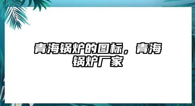 青海鍋爐的圖標，青海鍋爐廠家