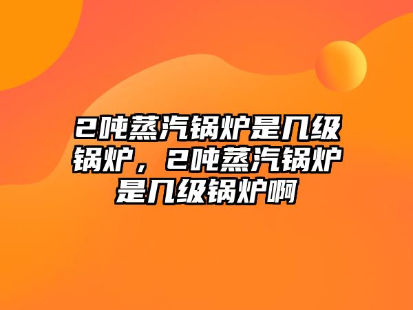 2噸蒸汽鍋爐是幾級鍋爐，2噸蒸汽鍋爐是幾級鍋爐啊