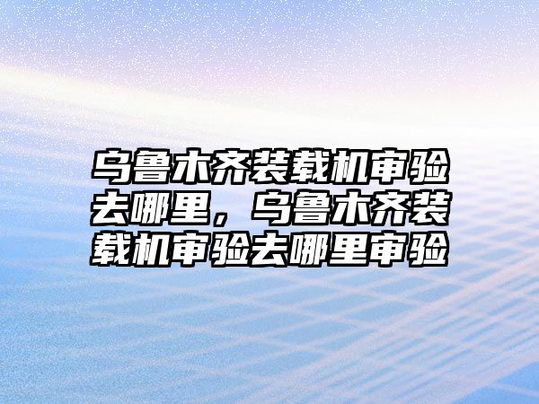 烏魯木齊裝載機審驗去哪里，烏魯木齊裝載機審驗去哪里審驗