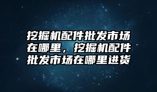 挖掘機配件批發(fā)市場在哪里，挖掘機配件批發(fā)市場在哪里進貨