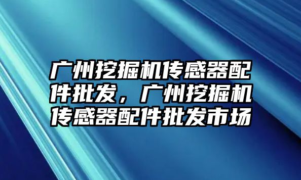 廣州挖掘機傳感器配件批發(fā)，廣州挖掘機傳感器配件批發(fā)市場