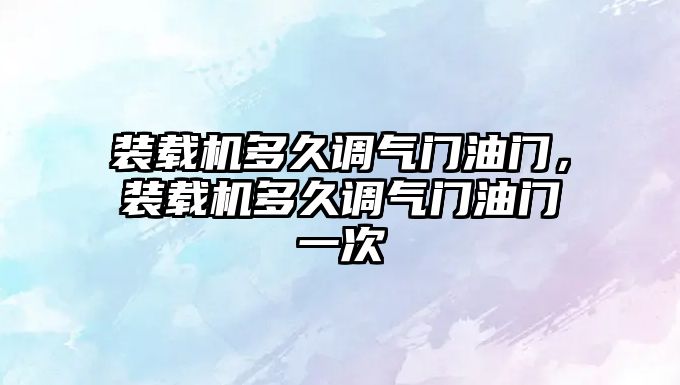 裝載機多久調氣門油門，裝載機多久調氣門油門一次