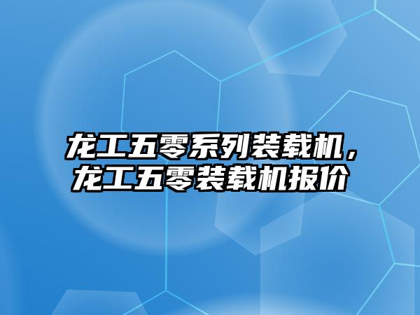 龍工五零系列裝載機，龍工五零裝載機報價