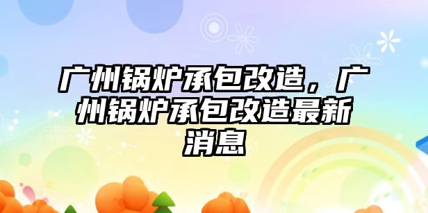 廣州鍋爐承包改造，廣州鍋爐承包改造最新消息