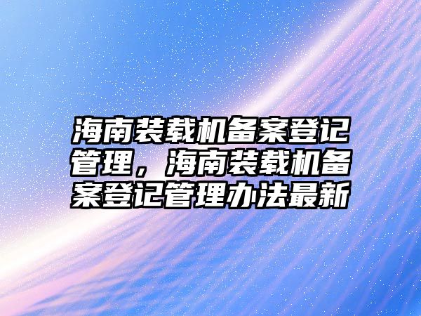 海南裝載機備案登記管理，海南裝載機備案登記管理辦法最新