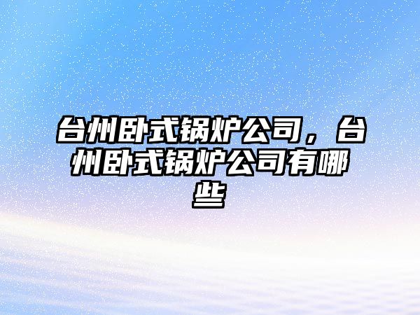 臺州臥式鍋爐公司，臺州臥式鍋爐公司有哪些