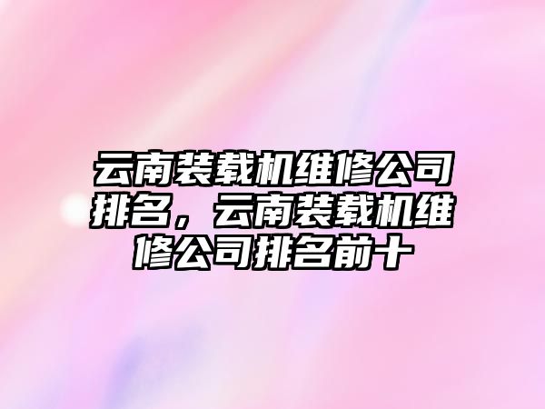 云南裝載機維修公司排名，云南裝載機維修公司排名前十