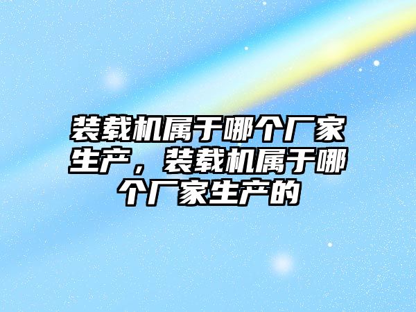 裝載機屬于哪個廠家生產，裝載機屬于哪個廠家生產的