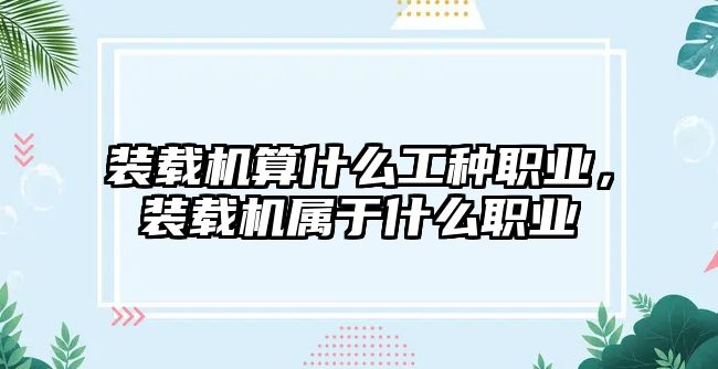 裝載機算什么工種職業，裝載機屬于什么職業