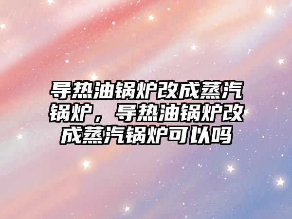 導熱油鍋爐改成蒸汽鍋爐，導熱油鍋爐改成蒸汽鍋爐可以嗎