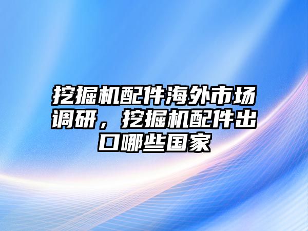 挖掘機配件海外市場調研，挖掘機配件出口哪些國家