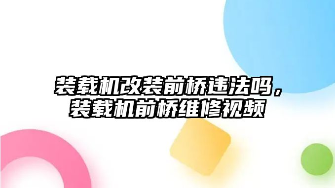 裝載機改裝前橋違法嗎，裝載機前橋維修視頻