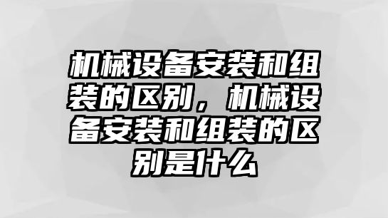 機械設備安裝和組裝的區別，機械設備安裝和組裝的區別是什么