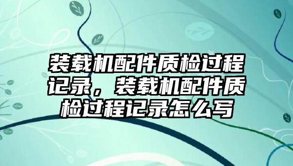 裝載機(jī)配件質(zhì)檢過(guò)程記錄，裝載機(jī)配件質(zhì)檢過(guò)程記錄怎么寫(xiě)