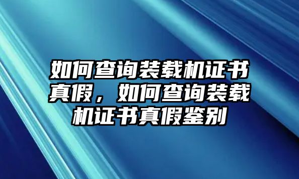 如何查詢裝載機證書真假，如何查詢裝載機證書真假鑒別