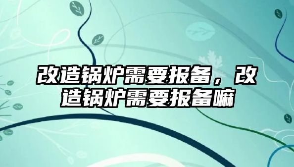 改造鍋爐需要報備，改造鍋爐需要報備嘛