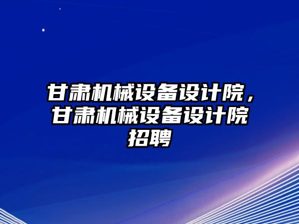 甘肅機械設備設計院，甘肅機械設備設計院招聘