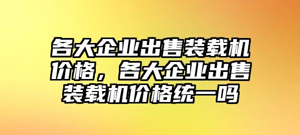 各大企業(yè)出售裝載機價格，各大企業(yè)出售裝載機價格統(tǒng)一嗎