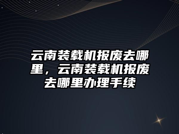 云南裝載機報廢去哪里，云南裝載機報廢去哪里辦理手續