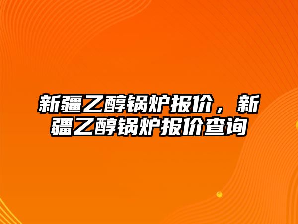 新疆乙醇鍋爐報(bào)價(jià)，新疆乙醇鍋爐報(bào)價(jià)查詢