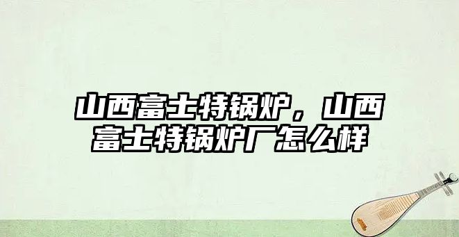 山西富士特鍋爐，山西富士特鍋爐廠怎么樣