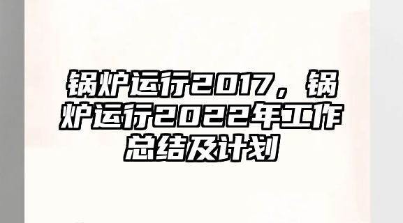 鍋爐運(yùn)行2017，鍋爐運(yùn)行2022年工作總結(jié)及計劃