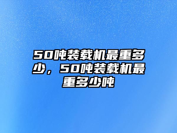 50噸裝載機最重多少，50噸裝載機最重多少噸