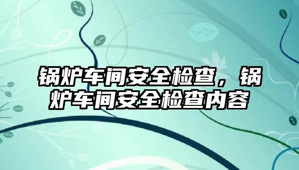 鍋爐車間安全檢查，鍋爐車間安全檢查內容