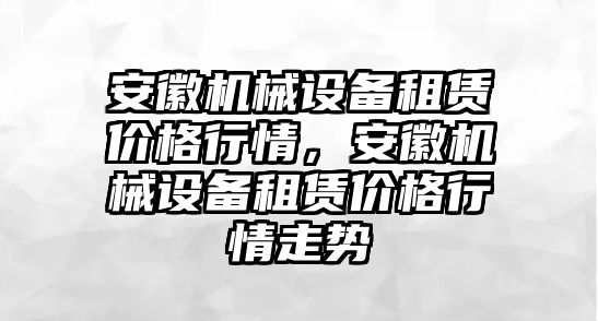 安徽機械設備租賃價格行情，安徽機械設備租賃價格行情走勢