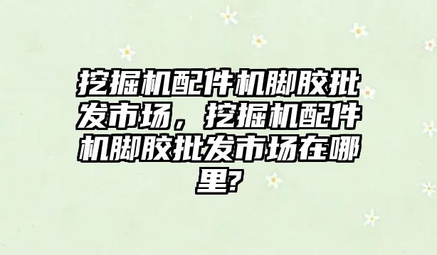 挖掘機配件機腳膠批發市場，挖掘機配件機腳膠批發市場在哪里?