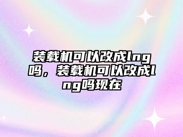 裝載機(jī)可以改成lng嗎，裝載機(jī)可以改成lng嗎現(xiàn)在