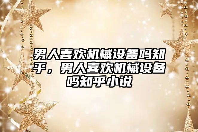 男人喜歡機械設備嗎知乎，男人喜歡機械設備嗎知乎小說