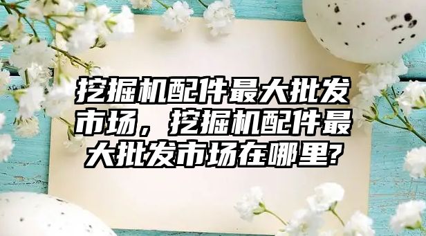 挖掘機配件最大批發市場，挖掘機配件最大批發市場在哪里?