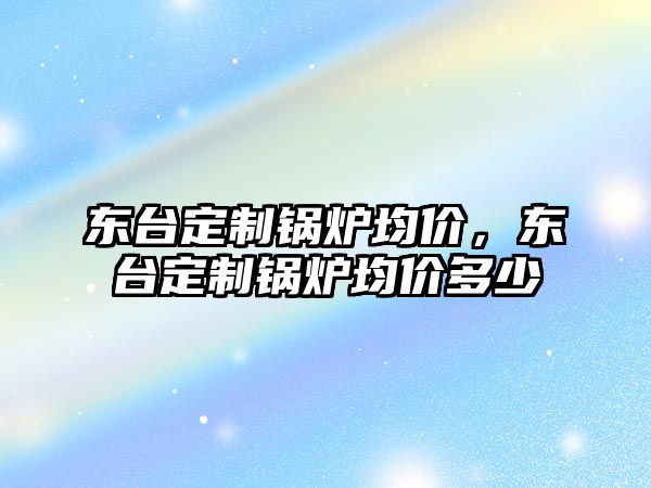 東臺(tái)定制鍋爐均價(jià)，東臺(tái)定制鍋爐均價(jià)多少