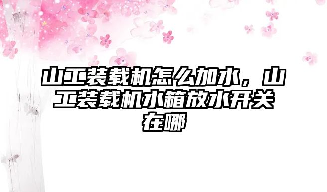 山工裝載機怎么加水，山工裝載機水箱放水開關在哪