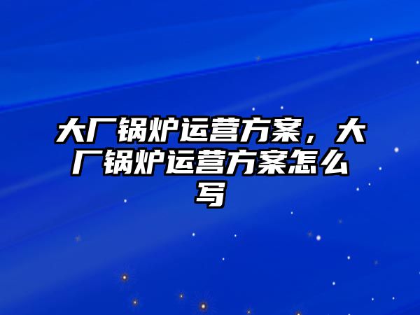 大廠鍋爐運(yùn)營(yíng)方案，大廠鍋爐運(yùn)營(yíng)方案怎么寫