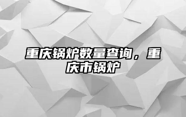 重慶鍋爐數量查詢，重慶市鍋爐