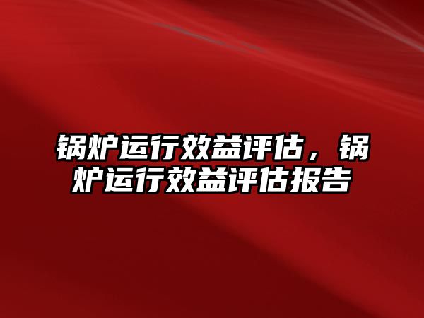 鍋爐運行效益評估，鍋爐運行效益評估報告