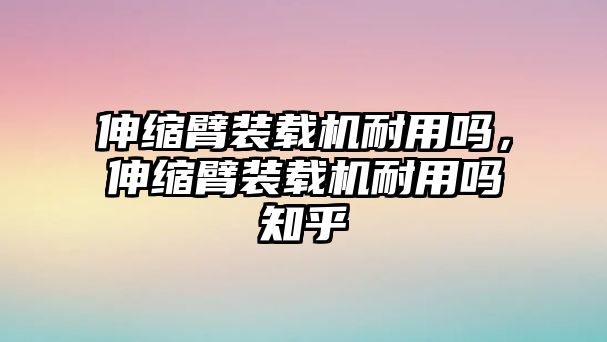 伸縮臂裝載機耐用嗎，伸縮臂裝載機耐用嗎知乎