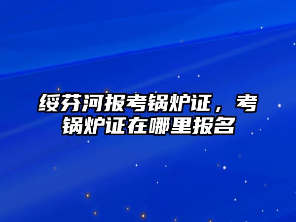 綏芬河報考鍋爐證，考鍋爐證在哪里報名