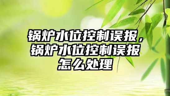 鍋爐水位控制誤報，鍋爐水位控制誤報怎么處理