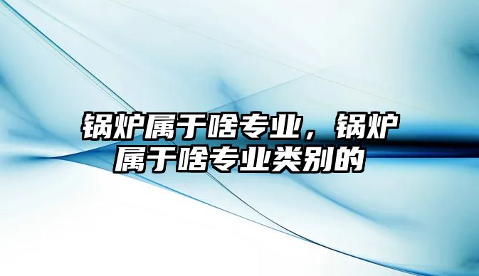 鍋爐屬于啥專業，鍋爐屬于啥專業類別的